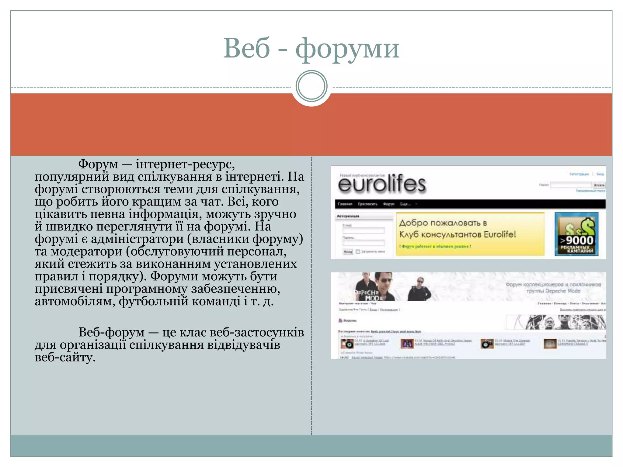 Форум — інтернет-ресурс,
популярний вид спілкування в інтернеті. На
форумі створюються теми для спілкування,
що робить його кращим за чат. Всі, кого
цікавить певна інформація, можуть зручно
й швидко переглянути її на форумі. На
форумі є адміністратори (власники форуму)
та модератори (обслуговуючий персонал,
який стежить за виконанням установлених
правил і порядку). Форуми можуть бути
присвячені програмному забезпеченню,
автомобілям, футбольній команді і т. д.
Веб-форум — це клас веб-застосунків
для організації спілкування відвідувачів
веб-сайту.
Веб - форуми
 