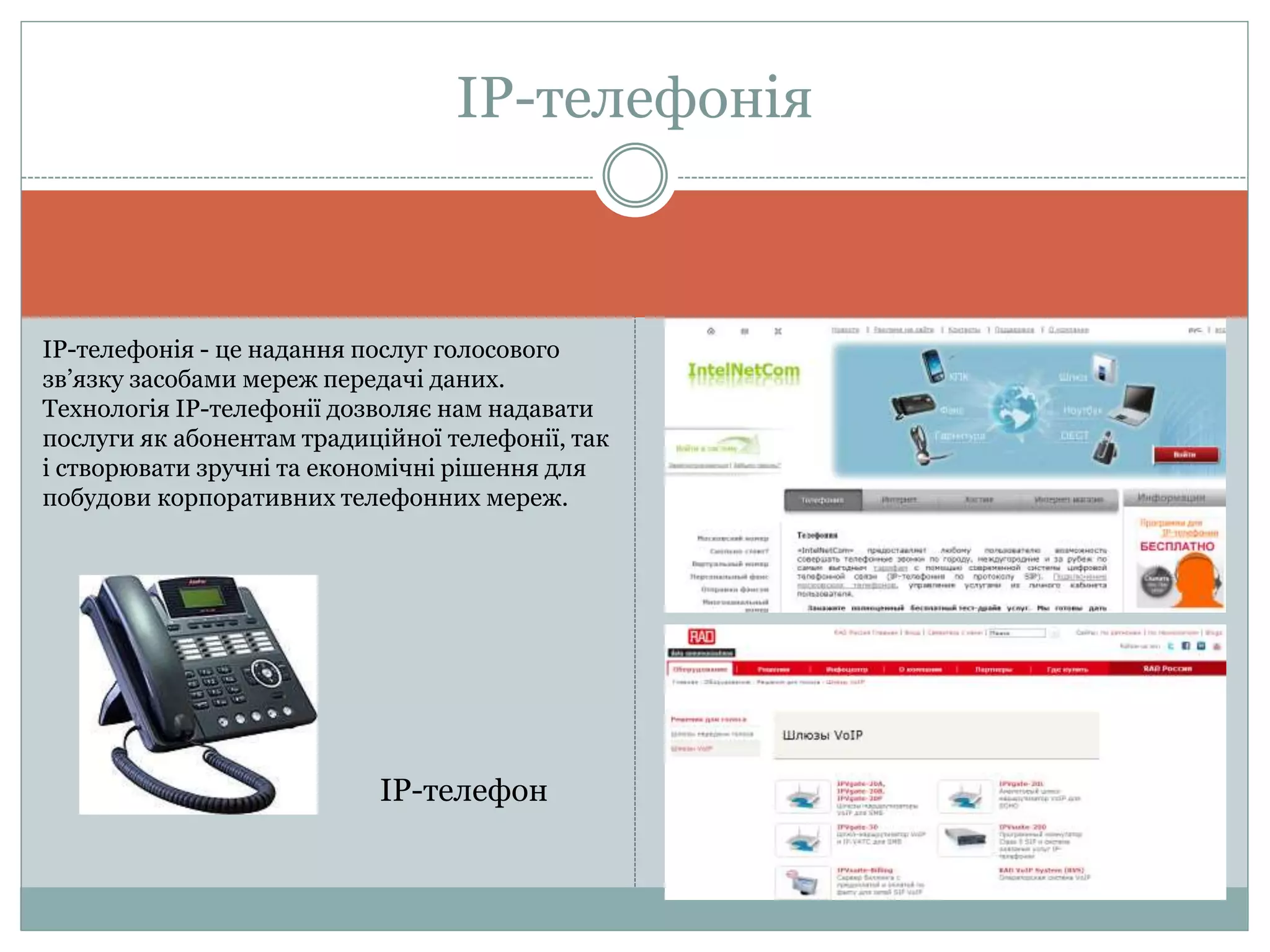 ІР-телефонія
ІР-телефонія - це надання послуг голосового
зв’язку засобами мереж передачі даних.
Технологія ІР-телефонії дозволяє нам надавати
послуги як абонентам традиційної телефонії, так
і створювати зручні та економічні рішення для
побудови корпоративних телефонних мереж.
IP-телефон
 