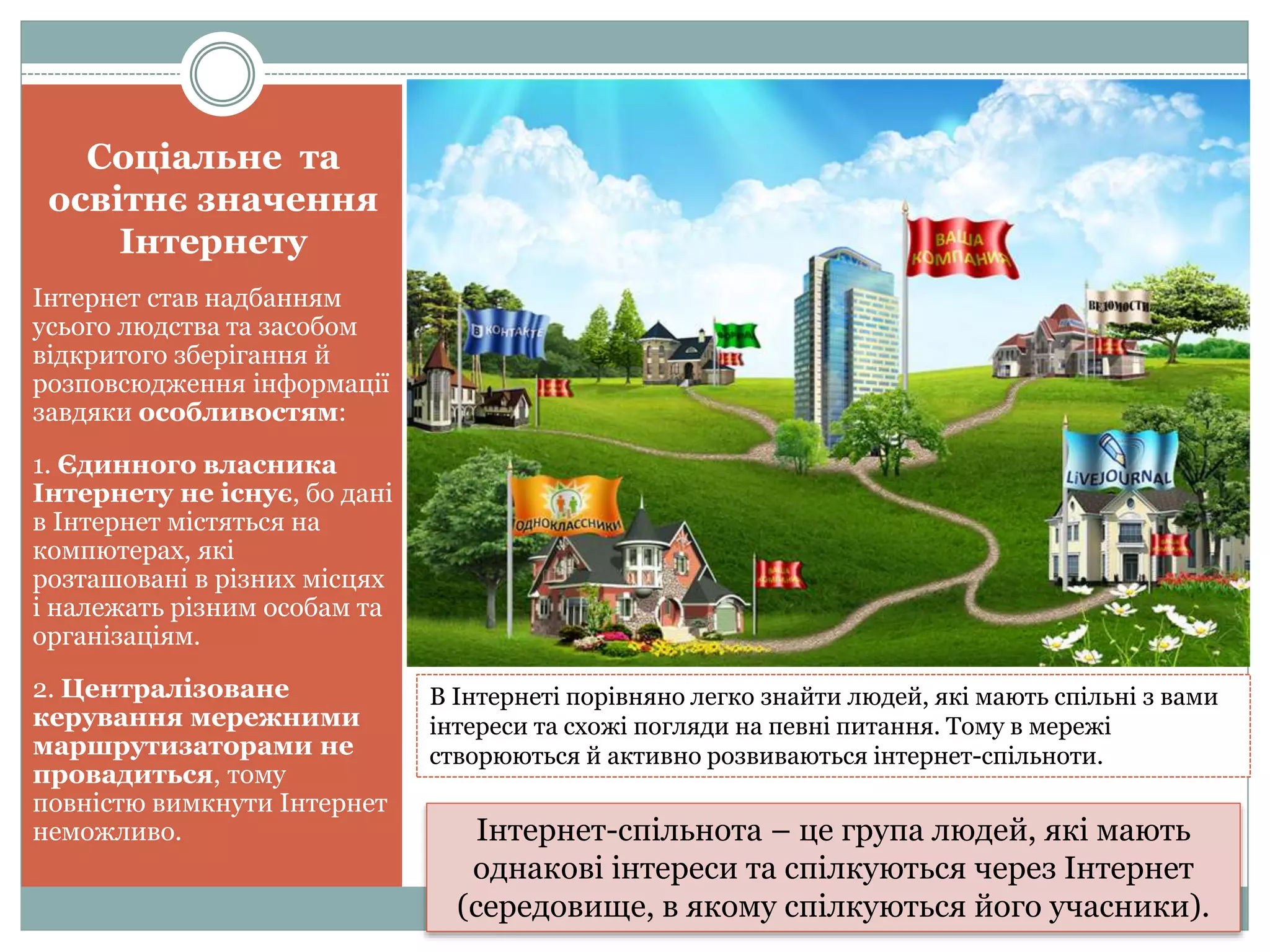 Соціальне та
освітнє значення
Інтернету
Інтернет став надбанням
усього людства та засобом
відкритого зберігання й
розповсюдження інформації
завдяки особливостям:
1. Єдинного власника
Інтернету не існує, бо дані
в Інтернет містяться на
компютерах, які
розташовані в різних місцях
і належать різним особам та
організаціям.
2. Централізоване
керування мережними
маршрутизаторами не
провадиться, тому
повністю вимкнути Інтернет
неможливо.
В Інтернеті порівняно легко знайти людей, які мають спільні з вами
інтереси та схожі погляди на певні питання. Тому в мережі
створюються й активно розвиваються інтернет-спільноти.
Інтернет-спільнота – це група людей, які мають
однакові інтереси та спілкуються через Інтернет
(середовище, в якому спілкуються його учасники).
 