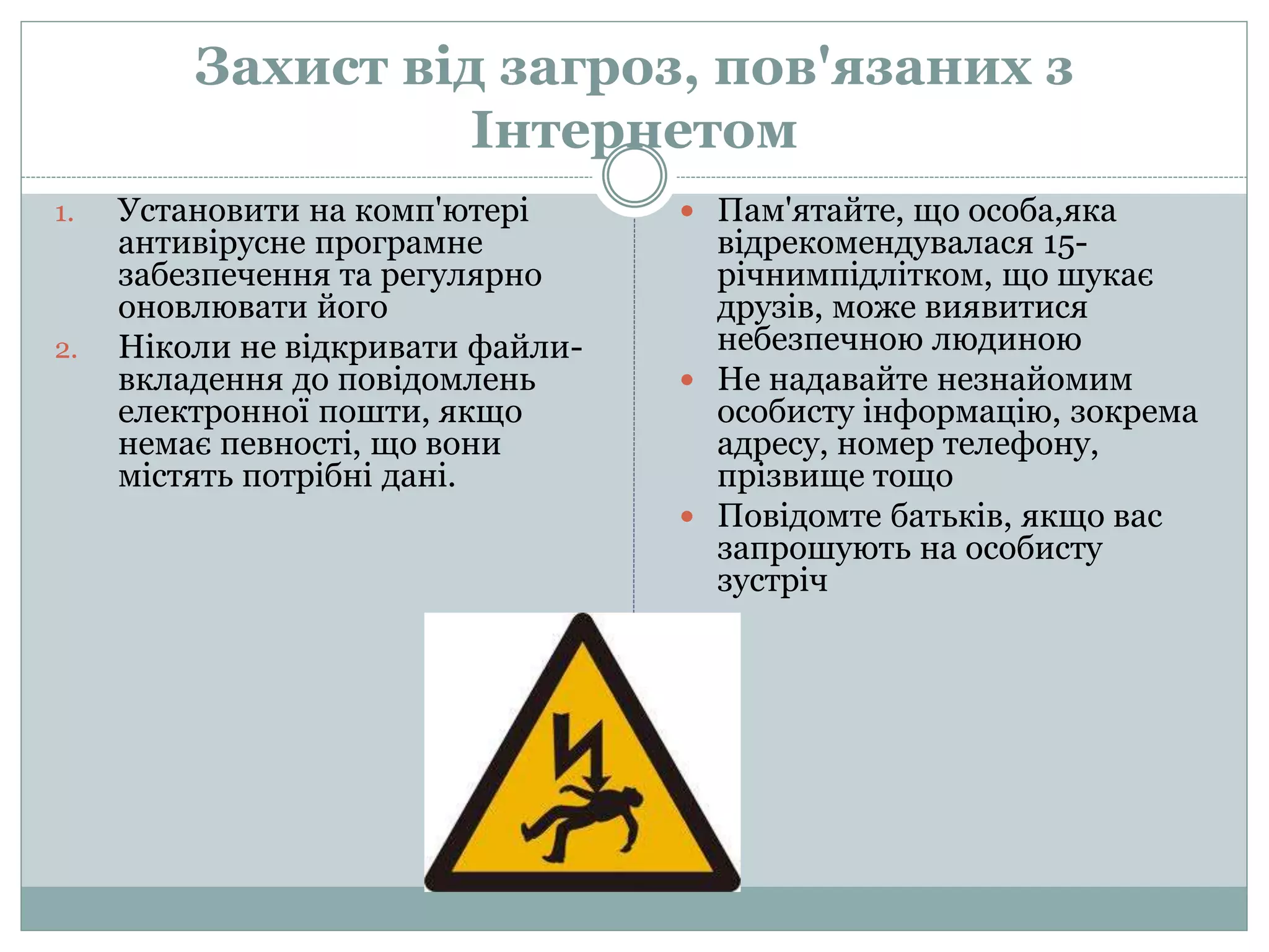 Захист від загроз, пов'язаних з
Інтернетом
1. Установити на комп'ютері
антивірусне програмне
забезпечення та регулярно
оновлювати його
2. Ніколи не відкривати файли-
вкладення до повідомлень
електронної пошти, якщо
немає певності, що вони
містять потрібні дані.
 Пам'ятайте, що особа,яка
відрекомендувалася 15-
річнимпідлітком, що шукає
друзів, може виявитися
небезпечною людиною
 Не надавайте незнайомим
особисту інформацію, зокрема
адресу, номер телефону,
прізвище тощо
 Повідомте батьків, якщо вас
запрошують на особисту
зустріч
 