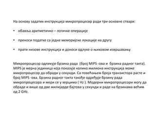 На основу задатих инструкција микропроцесор ради три основне ствари:
• обавља аритметичко – логичке операције
• преноси податке са једне меморијске локације на другу
• прати низове инструкција и доноси одлуке о њиховом извршавању
Микропроцесор одликује брзина рада (број MIPS -ова и брзина радног такта).
MIPS је мерна јединица која показује колико милиона инструкција може
микропроцесор да обради у секунди. Са повећањем броја транзистора расте и
број MIPS -ова. Брзина радног такта такође одређује брзину рада
микропроцесора и мери се у херцима ( Hz ). Модерни микропроцесори могу да
обраде и више од две милијарде бајтова у секунди и раде на брзинама већим
од 2 GHz.
 