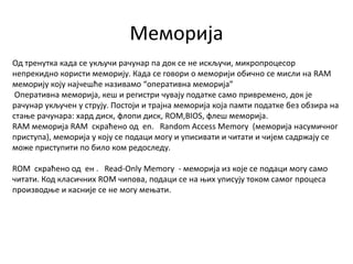 Меморија
Од тренутка када се укључи рачунар па док се не искључи, микропроцесор
непрекидно користи меморију. Када се говори о меморији обично се мисли на RAM
меморију коју најчешће називамо “оперативна меморија”
Оперативна меморија, кеш и регистри чувају податке само привремено, док је
рачунар укључен у струју. Постоји и трајна меморија која памти податке без обзира на
стање рачунара: хард диск, флопи диск, ROM,BIOS, флеш меморија.
RAM меморија RAM скраћено од en. Random Access Memory (меморија насумичног
приступа), меморија у коју се подаци могу и уписивати и читати и чијем садржају се
може приступити по било ком редоследу.
ROM скраћено од ен . Read-Only Memory - меморија из које се подаци могу само
читати. Код класичних ROM чипова, подаци се на њих уписују током самог процеса
производње и касније се не могу мењати.
 