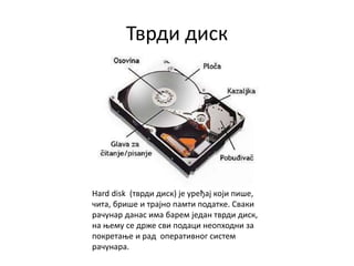 Тврди диск
Hard disk (тврди диск) је уређај који пише,
чита, брише и трајно памти податке. Сваки
рачунар данас има барем један тврди диск,
на њему се држе сви подаци неопходни за
покретање и рaд оперaтивног систем
рaчунaрa.
 