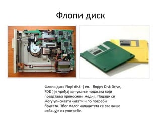 Флопи диск
Флопи диск Flopi disk ( en. floppy Disk Drive,
FDD ) је уређај за чување података који
предстаља преносиви медиј . Подаци се
могу уписивати читати и по потреби
брисати. Због малог капацитета се све више
избацује из употребе.
 