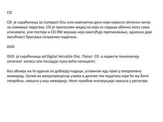 CD
CD је скраћеница за Compact Disc или компактни диск који користи оптички запис
за снимање података. CD је преносиви медиј на који се подаци обично могу само
уписивати, али постоји и CD-RW верзија која омогућује преписивање, односно даје
могућност брисања сачуваних података.
DVD
DVD је скраћеница od Digital Versatile Disc. Попут CD -a користи технологију
оптичког записа али поседује пуно већи капацитет.
Без обзира на то одакле се добијају подаци, углавном иду прво у оперативну
меморију. Затим их микропроцесор узима и делове тих података који ће му бити
потребни, смешта у кеш меморију. Неке посебне инструкције смешта у регистре.
 