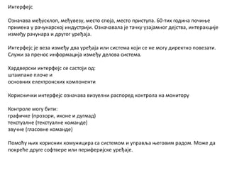Интерфејс
Означава међусклоп, међувезу, место споја, место приступа. 60-тих година почиње
примена у рачунарској индустрији. Означавала је тачку узајамног дејства, интеракције
између рачунара и другог уређаја.
Интерфејс је веза између два уређајa или система који се не могу директно повезати.
Служи за пренос информација између делова система.
Хардверски интерфејс се састоји од:
штампане плоче и
основних електронских компоненти
Кориснички интерфејс означава визуелни распоред контрола на монитору
Контроле могу бити:
графичке (прозори, иконе и дугмад)
текстуалне (текстуалне команде)
звучне (гласовне команде)
Помоћу њих корисник комуницира са системом и управља његовим радом. Може да
покреће друге софтвере или периферијске уређаје.
 