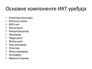 Основне компоненте ИКТ уређаја
• Структура рачунара
• Матична плоча
• BIOS чип
• Магистрале
• Микропроцесор
• Меморија
• Тврди диск
• Флопи диск
• Кеш меморија
• Регистри
• Флеш меморија
• Интерфејс
• Мрежна опрема
 