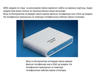 ADSL модем се спаја са рачунаром преко мрежног кабла на мрежну картицу. Један
модем има више излаза за прикључивање више рачунара
Везу са Интернетом остварује преко мреже фиксне телефоније као и Dial up модем.
На телефонски прикључак се повезује телефонским каблом преко сплитера.
Везу са Интернетом остварује преко мреже
фиксне телефоније као и Dial up модем. На
телефонски прикључак се повезује
телефонским каблом преко сплитера.
 