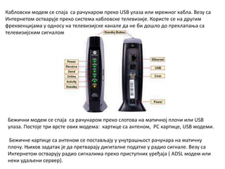 Кабловски модем се спаја са рачунаром преко USB улаза или мрежног кабла. Везу са
Интернетом остварује преко система кабловске телевизије. Користе се на другим
фреквенцијама у односу на телевизијске канале да не би дошло до преклапања са
телевизијским сигналом.
Бежични модем се спаја са рачунаром преко слотова на матичној плочи или USB
улаза. Постоје три врсте ових модема: картице са антеном, PC картице, USB модеми.
Бежичне картице са антеном се постављају у унутрашњост рачунара на матичну
плочу. Њихов задатак је да претварају дигиталне податке у радио сигнале. Везу са
Интернетом остварују радио сигналима преко приступних уређаја ( ADSL модем или
неки удаљени сервер).
 