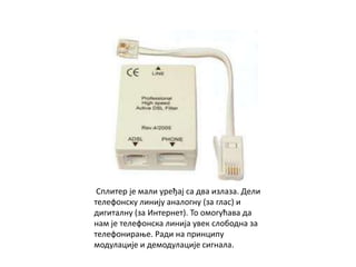 Сплитер је мали уређај са два излаза. Дели
телефонску линију аналогну (за глас) и
дигиталну (за Интернет). То омогућава да
нам је телефонска линија увек слободна за
телефонирање. Ради на принципу
модулације и демодулације сигнала.
 