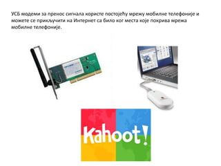 УСБ модеми за пренос сигнала користе постојећу мрежу мобилне телефоније и
можете се прикључити на Интернет са било ког места које покрива мрежа
мобилне телефоније.
 