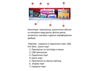 Конектори -прикључци, различитих облика
за напајање хард диска, флопи диска,
штампача, скенера и других периферијских
уређаја.
Портови - серијски и паралелни порт, USB,
Fire Wire , Game порт
1. Прикључак за тастатуру и миша
2. USB прикључак
3. Паралелни порт
4. Game порт
5. Прикључак за звучну картицу
6. Display порт
7. Серијски порт
 