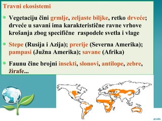 Travni ekosistemi
Vegetaciju čini grmlje, zeljaste biljke, retko drveće;
drveće u savani ima karakteristične ravne vrhove
krošanja zbog specifične raspodele svetla i vlage
Stepe (Rusija i Azija); prerije (Severna Amerika);
pampasi (Južna Amerika); savane (Afrika)
Faunu čine brojni insekti, slonovi, antilope, zebre,
žirafe...
 