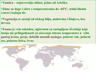 Tundra – najsevernija oblast, južno od Arktika
Zime su duge i oštre s temperaturama do -65°C, stalni hladni
vetrovi isušuju tlo
Vegetacija se sastoji od niskog bilja, mahovina i lišajeva, bez
drveća
Fauna je vrlo oskudna, uglavnom su zastupljene životinje koje
imaju niz prilagođenosti za očuvanje telesne temperature u vidu
gustog krzna, perja, debelih masnih naslaga: polarni vuk, polarni
zec, polarna lisica, irvas
 