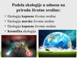 Podela ekologije u odnosu na
prirodu životne sredine:
• Ekologija kopnene životne sredine
• Ekologija morske životne sredine
• Ekologija slatkovodne životne sredine
• Kosmička ekologija
 