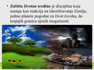 • Zaštita životne sredine je disciplina koja
nastaje kao reakcija na iskorišćavanje Zemlje,
jedine planete pogodne za život čoveka, do
krajnjih granica njenih mogućnosti
 