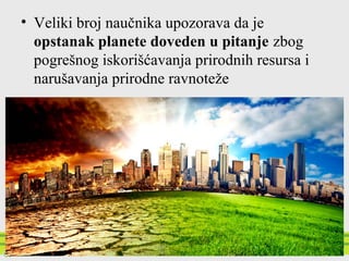 • Veliki broj naučnika upozorava da je
opstanak planete doveden u pitanje zbog
pogrešnog iskorišćavanja prirodnih resursa i
narušavanja prirodne ravnoteže
 