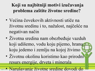 Koji su najbitniji motivi izučavanja
problema zaštite životne sredine?
• Većina čovekovih aktivnosti utiče na
životnu sredinu i to, nažalost, najčešće na
negativan način
• Životna sredina nam obezbeđuje vazduh
koji udišemo, vodu koju pijemo, hranu
koju jedemo i zemlju na kojoj živimo
• Životnu okolinu koristimo kao prirodni
resurs energije, drveta i minerala
• Narušavanje životne sredine dovodi do
 
