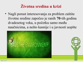 Životna sredina u krizi
• Nagli porast interesovanja za problem zaštite
životne sredine započeo je ranih 70-tih godina
dvadesetog veka, u početku samo među
naučnicima, a nešto kasnije i u javnosti uopšte
 