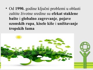 • Od 1990. godine ključni problemi u oblasti
zaštite životne sredine su efekat staklene
bašte i globalno zagrevanje, pojave
ozonskih rupa, kisele kiše i uništavanje
tropskih šuma
 