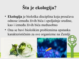 Šta je ekologija?
• Ekologija je biološka disciplina koja proučava
odnose između živih bića i spoljašnje sredine,
kao i između živih bića međusobno
• Ona se bavi biološkim problemima opstanka
karakterističnim za sve organizme na Zemlji
 