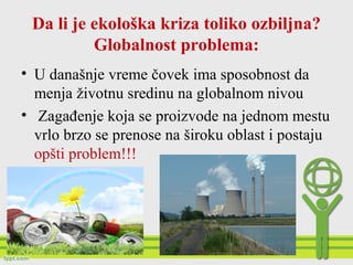 Da li je ekološka kriza toliko ozbiljna?
Globalnost problema:
• U današnje vreme čovek ima sposobnost da
menja životnu sredinu na globalnom nivou
• Zagađenje koja se proizvode na jednom mestu
vrlo brzo se prenose na široku oblast i postaju
opšti problem!!!
 