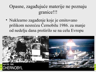 Opasne, zagađujuće materije ne poznaju
granice!!!
• Nuklearno zagađenje koje je emitovano
prilikom nesrećeu Černobilu 1986. za manje
od nedelju dana proširilo se na celu Evropu
 
