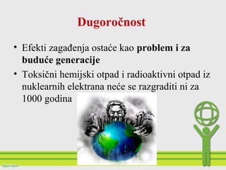 Dugoročnost
• Efekti zagađenja ostaće kao problem i za
buduće generacije
• Toksični hemijski otpad i radioaktivni otpad iz
nuklearnih elektrana neće se razgraditi ni za
1000 godina
 