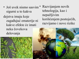 • Još uvek nismo sasvim
sigurni u to kakva
dejstva imaju koje
zagađujuć ematerije ni
kakve efekte će imati
neka čovekova
delovanja
• Razvijanjem novih
tehnologija, kao i
nepažljivim
korišćenjem postojećih,
razvijamo i nove rizike
 