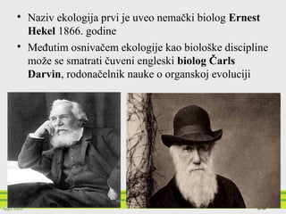 
Naziv ekologija prvi je uveo nemački biolog Ernest
Hekel 1866. godine

Međutim osnivačem ekologije kao biološke discipline
može se smatrati čuveni engleski biolog Čarls
Darvin, rodonačelnik nauke o organskoj evoluciji
 