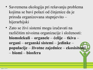 • Savremena ekologija pri rešavanju problema
kojima se bavi polazi od činjenice da je
priroda organizovana stupnjevito –
hijerarhijski
• Zato se živi sistemi mogu izučavati na
različitim nivoima organizacije i složenosti:
biomolekuli – organele – ćelije – tkiva –
organi – organski sistemi – jedinke –
populacije – životne zajednice – ekosisitemi
– biomi – biosfera
 
