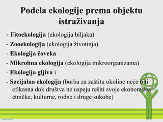 Podela ekologije prema objektu
istraživanja
- Fitoekologija (ekologija biljaka)
- Zooekologija (ekologija životinja)
- Ekologija čoveka
- Mikrobna ekologija (ekologija mikroorganizama)
- Ekologija gljiva i
- Socijalna ekologija (borba za zaštitu okoline neće biti
efikasna dok društva ne uspeju rešiti svoje ekonomske,
etničke, kulturne, rodne i druge sukobe)
 