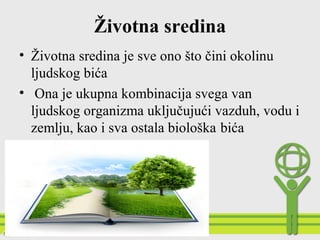 Životna sredina
• Životna sredina je sve ono što čini okolinu
ljudskog bića
• Ona je ukupna kombinacija svega van
ljudskog organizma uključujući vazduh, vodu i
zemlju, kao i sva ostala biološka bića
 