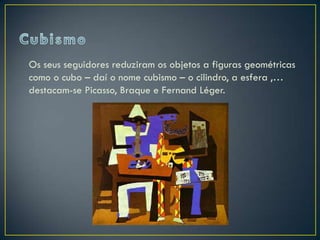 Os seus seguidores reduziram os objetos a figuras geométricas
como o cubo – daí o nome cubismo – o cilindro, a esfera ,…
destacam-se Picasso, Braque e Fernand Léger.
 
