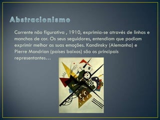 Corrente não figurativa , 1910, exprimia-se através de linhas e
manchas de cor. Os seus seguidores, entendiam que podiam
exprimir melhor as suas emoções. Kandinsky (Alemanha) e
Pierre Mondrian (países baixos) são os principais
representantes…
 