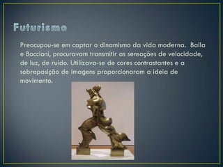 Preocupou-se em captar o dinamismo da vida moderna. Balla
e Boccioni, procuravam transmitir as sensações de velocidade,
de luz, de ruído. Utilizava-se de cores contrastantes e a
sobreposição de imagens proporcionaram a ideia de
movimento.
 