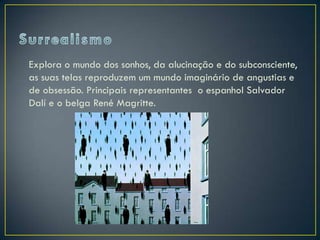 Explora o mundo dos sonhos, da alucinação e do subconsciente,
as suas telas reproduzem um mundo imaginário de angustias e
de obsessão. Principais representantes o espanhol Salvador
Dalí e o belga René Magritte.
 