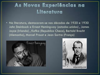 • Na literatura, destacaram-se nas décadas de 1920 e 1930
  John Steinback e Ernest Hemingway (estados unidos) , James
  Joyce (Irlanda) , Kafka (Republica Checa), Bertold Brecht
  (Alemanha), Marcel Proust e Jean Sartre (França)
 