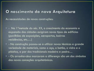 As necessidades de novas construções:

• - Na 1ªmetade do séc. XX, o crescimento da economia e
  expansão das cidades exigiram novos tipos de edifícios
  (pavilhões de exposições, aeroportos, bairros
  residências, etc.…)
• - Na construção passou-se a utilizar novas técnicas e grande
  variedade de materiais, como o aço, o betão, o vidro e o
  plástico, a par dos tradicionais madeira e pedra…
• - Os arranha-céus marcaram a diferença são um dos símbolos
  das novas conceções arquitetónicas.
 