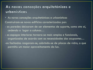 • As novas conceções arquitetónicas e urbanísticas
Construíram-se novos edifícios caracterizados por:
- as paredes deixaram de ser elementos de suporte, como ate aí,
   cedendo o lugar a colunas…
- os espaços interiores tornara-se mais amplos e funcionais,
   organizados de acordo com as necessidades dos ocupantes…
-as fachadas rasgaram-se, cobrindo-se de placas de vidro, o que
   permitiu um maior aproveitamento da luz.
 