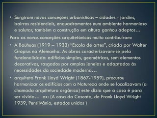 • Surgiram novas conceções urbanísticas – cidades - jardins,
  bairros residenciais, enquadramentos num ambiente harmonioso
  e salutar, também a construção em altura ganhou adeptos…
Para as novas conceções arquitetónicas muito contribuíram:
• A Bauhuas (1919 – 1933) “Escola de artes”, criada por Walter
  Gropius na Alemanha. As obras caracterizavam-se pela
  funcionalidade: edifícios simples, geométricos, sem elementos
  decorativos, rasgados por amplas janelas e adaptados ás
  necessidades da sociedade moderna…
• arquiteto Frank Lloyd Wright (1867-1959), procurou
  harmonizar os edifícios com a Natureza onde se localizavam (a
  chamada arquitetura orgânica) este dizia que a casa é para
  ser vivida… ex: (A casa da Cascata, de Frank Lloyd Wright
  1939, Pensilvânia, estados unidos )
 