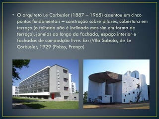 • O arquiteto Le Corbusier (1887 – 1965) assentou em cinco
  pontos fundamentais – construção sobre pilares, cobertura em
  terraço (o telhado não é inclinado mas sim em forma de
  terraço), janelas ao longo da fachada, espaço interior e
  fachadas de composição livre. Ex: (Vila Saboia, de Le
  Corbusier, 1929 (Poissy, França)
 