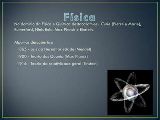 No domínio da Física e Química destacaram-se: Curie (Pierre e Marie),
Rutherford, Niels Bohr, Max Planck e Einstein.

Algumas descobertas:
 1865 - Leis da Hereditariedade (Mendel)
 1900 - Teoria dos Quanta (Max Planck)
 1916 - Teoria da relatividade geral (Einstein)
 