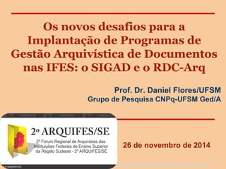 Os novos desafios para a
Implantação de Programas de
Gestão Arquivística de Documentos
nas IFES: o SIGAD e o RDC-Arq
Prof. Dr. Daniel Flores/UFSM
Grupo de Pesquisa CNPq-UFSM Ged/A
26 de novembro de 2014
 