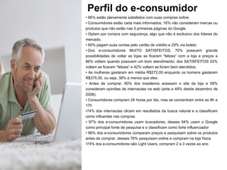 Perfil do e-consumidor 86% estão plenamente satisfeitos com suas compras online Consumidores estão cada mais informados; 16% não consideram marcas ou produtos que não estão nas 5 primeiras páginas do Google. Optam por compra com segurança, algo que não é exclusivo dos líderes do mercado.  60% pagam suas contas pelo cartão de crédito e 29% via boleto .Dos e-consumidores MUITO SATISFEITOS, 70% possuem grande possibilidades de voltar as lojas se ficarem “felizes” com a loja e preços e 86% voltam quando possuem um bom atendimento; dos SATISFEITOS 53% voltam se ficaram “felizes” e 42% voltam se foram bem atendidos. As mulheres gastaram em média R$272,00 enquanto os homens gastaram R$375,00, ou seja, 38% a menos que eles. Antes de comprar, 60% dos brasileiros acessam o site da loja e 58% consideram opiniões de internautas na web (ante a 48% desde dezembro de 2008). Consumidores compram 24 horas por dia, mas se concentram entre as 8h e 17h 74% dos internautas clicam em resultados da busca natural e a classificam como influentes nas compras 97% dos e-consumidores usam buscadores, desses 94% usam o Google como principal fonte de pesquisa e o classificam como forte influenciador 86% dos e-consumidores comparam preços e pesquisam sobre os produtos antes de comprar, desses 76% pesquisam online e compram na loja física 74% dos e-consumidores são Light Users, compram 2 a 3 vezes ao ano 
