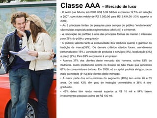 Classe AAA  – Mercado de luxo O setor que faturou em 2008 US$ 5,99 bilhões e cresceu 12,5% em relação a 2007; com ticket médio de R$ 3.050,00 para R$ 3.454,00 (13% superior a 2007).  As 2 principais fontes de pesquisa para compra do público “endinherado” são revistas especializadas/segmentadas (alto luxo) e a Internet. A renovação de portfólio é uma das principais formas de manter o interesse para 28% do público pesquisado O público valoriza tanto a exclusividade dos produtos quanto o glamour ou tradição da marca(35%). Os demais critérios citados foram: atendimento personalizado (16%), variedade de produtos e serviços (8%), localização (3%) e preço (2%); Para 69% o consumo é um prazer. Apenas 37% dos clientes deste mercado são homens, contra 63% de mulheres. Outro predomínio ocorre no Estado de São Paulo que concentra 61% de consumidores do luxo. Em 2008, só a capital paulista abrigou pouco mais da metade (51%) dos clientes deste mercado.  A maior parte dos consumidores do segmento (40%) tem entre 26 e 35 anos. Do total, 42% têm grau de instrução universitário e 36% é pós-graduado. 43% deles têm renda mensal superior a R$ 10 mil e 54% fazem investimentos pessoais acima de R$ 100 mil. 