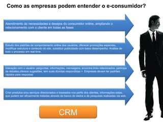 Como as empresas podem entender o e-consumidor? Atendimento às necessidades e desejos do consumidor online, ampliando o relacionamento com o cliente em todas as fases Estudo dos padrões de comportamento online dos usuários, oferecer promoções especiais, modificar estrutura e conteúdo do site, substituir publicidade com baixo desempenho: Análise de todo o processo em real time. Interação com o usuário: perguntas, informações, mensagens, encontra links relacionados, participa de debates,oferece sugestões, tem suas dúvidas respondidas =  Empresas devem ter padrões rápidos para respostas  Criar produtos e/ou serviços direcionados e baseados nos perfis dos clientes, informações estas, que podem ser eficazmente tratadas através de banco de dados e de pesquisas realizadas via web. CRM 