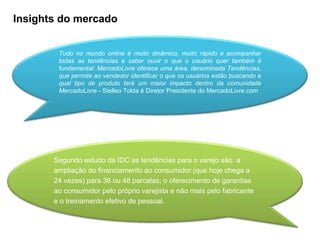 Insights do mercado Tudo no mundo online é muito dinâmico, muito rápido e acompanhar todas as tendências e saber ouvir o que o usuário quer também é fundamental: MercadoLivre oferece uma área, denominada Tendências, que permite ao vendedor identificar o que os usuários estão buscando e qual tipo de produto terá um maior impacto dentro da comunidade MercadoLivre  - Stelleo Tolda é Diretor Presidente do MercadoLivre.com Segundo estudo da IDC as tendências para o varejo são: a ampliação do financiamento ao consumidor (que hoje chega a 24 vezes) para 36 ou 48 parcelas; o oferecimento de garantias ao consumidor pelo próprio varejista e não mais pelo fabricante e o treinamento efetivo de pessoal. 