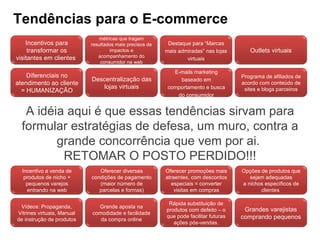 Tendências para o E-commerce A idéia aqui é que essas tendências sirvam para formular estratégias de defesa, um muro, contra a grande concorrência que vem por ai.  RETOMAR O POSTO PERDIDO!!! Vídeos: Propaganda, Vitrines virtuais, Manual de instrução de produtos Grande aposta na comodidade e facilidade da compra online Rápida substituição de produtos com defeito – o que pode facilitar futuras ações pós-vendas. Grandes varejistas comprando pequenos Incentivo a venda de produtos de nicho + pequenos varejos entrando na web Oferecer diversas condições de pagamento (maior número de parcelas e formas) Oferecer promoções mais atraentes, com descontos especiais = converter visitas em compras Opções de produtos que sejam adequadas a nichos específicos de clientes  Lojas especiais das marcas Melhora na logística Redes sociais como fonte de pesquisas e monitoramento do consumidor Lojistas monitorando Redes Sociais e oferecendo campanhas focadas. Promoções especiais de acordo com a performance do produto Perda de participação dos principais players para pequenos e emergentes varejistas Retail Monitor do E-bit – ferramenta de intenção de compra pelos e-consumidores Sustentabilidade Diferenciais no atendimento ao cliente = HUMANIZAÇÃO Descentralização das lojas virtuais E-mails marketing baseado em comportamento e busca do consumidor Programa de afiliados de acordo com conteúdo de sites e blogs parceiros Incentivos para transformar os visitantes em clientes  métricas que tragam resultados mais precisos de impactos e acompanhamento do consumidor na web Destaque para “Marcas mais admiradas” nas lojas virtuais Outlets virtuais 