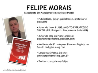 FELIPE MORAIS Especialista em Planejamento Estratégico Digital Publicitário, autor, palestrante, professor e blogueiro Autor do livro: PLANEJAMENTO ESTRATÉGICO DIGITAL (Ed. Brasport – lançado em Junho/09) Autor do Blog do Planejamento: plannerfelipemorais.blogspot.com Mediador da 1ª rede para Planners Digitais no Brasil: pedigital.ning.com Colunista semanal do site: omelhordomarketing.com.br Twitter.com/plannerfelipe www.felipemorais.weebly.com 